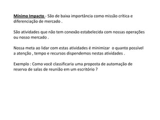 Mínimo Impacto - São de baixa importância como missão crítica e
diferenciação de mercado .

São atividades que não tem conexão estabelecida com nossas operações
ou nosso mercado .

Nossa meta ao lidar com estas atividades é minimizar o quanto possível
a atenção , tempo e recursos dispendemos nestas atividades .

Exemplo : Como você classificaria uma proposta de automação de
reserva de salas de reunião em um escritório ?
 
