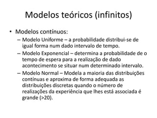 Modelos teóricos (infinitos)
• Modelos contínuos:
  – Modelo Uniforme – a probabilidade distribui-se de
    igual forma num dado intervalo de tempo.
  – Modelo Exponencial – determina a probabilidade de o
    tempo de espera para a realização de dado
    acontecimento se situar num determinado intervalo.
  – Modelo Normal – Modela a maioria das distribuições
    contínuas e aproxima de forma adequada as
    distribuições discretas quando o número de
    realizações da experiência que lhes está associada é
    grande (>20).
 