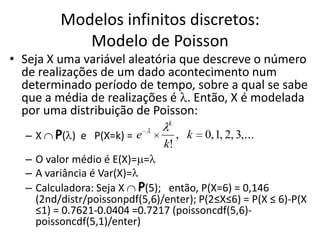 Modelos infinitos discretos:
            Modelo de Poisson
• Seja X uma variável aleatória que descreve o número
  de realizações de um dado acontecimento num
  determinado período de tempo, sobre a qual se sabe
  que a média de realizações é . Então, X é modelada
  por uma distribuição de Poisson:
                                k
  –X    P( ) e P(X=k) = e           , k   0, 1, 2, 3,...
                               k!
  – O valor médio é E(X)= =
  – A variância é Var(X)=
  – Calculadora: Seja X P(5); então, P(X=6) = 0,146
    (2nd/distr/poissonpdf(5,6)/enter); P(2≤X≤6) = P(X ≤ 6)-P(X
    ≤1) = 0.7621-0.0404 =0.7217 (poissoncdf(5,6)-
    poissoncdf(5,1)/enter)
 