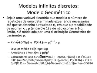Modelos infinitos discretos:
            Modelo Geométrico
• Seja X uma variável aleatória que modela o número de
  repetições de uma determinada experiência necessárias
  até que se obtenha o resultado xi, em que a probabilidade
  de ocorrer xi é p (entre 0 e 1) e de não ocorrer é 1-p.
  Então, X é modelada por uma distribuição Geométrica de
  parâmetro p:
   –X    Geom(p) e P(X=k)(1 p)k
                          =         1
                                        p
   – O valor médio é E(X)= = 1/p
   – A variância é Var(X)= (1-p)/p2
   – Calculadora: Seja X Geom(0.3); então, P(X=6) = 0.75x0.3 =
     0.05 (ou 2nd/distr/Geometpdf(0.3,6)/enter); P(2≤X≤6) = P(X ≤
     6)-P(X ≤1) = Geometcdf(0.3,6)-Geometcdf(0.3,1)/enter=0.5824
 