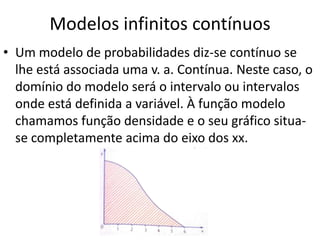 Modelos infinitos contínuos
• Um modelo de probabilidades diz-se contínuo se
  lhe está associada uma v. a. Contínua. Neste caso, o
  domínio do modelo será o intervalo ou intervalos
  onde está definida a variável. À função modelo
  chamamos função densidade e o seu gráfico situa-
  se completamente acima do eixo dos xx.
 