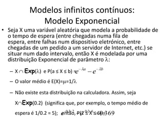 Modelos infinitos contínuos:
              Modelo Exponencial
• Seja X uma variável aleatória que modela a probabilidade de
  o tempo de espera (entre chegadas numa fila de
  espera, entre falhas num dispositivo eletrónico, entre
  chegadas de um pedido a um servidor de Internet, etc.) se
  situar num dado intervalo, então X é modelada por uma
  distribuição Exponencial de parâmetro :
   –X    Exp( ) e P(a ≤ X ≤ b) =e    a
                                         e   b


   – O valor médio é E(X)= =1/

   – Não existe esta distribuição na calculadora. Assim, seja
     X Exp(0.2) (significa que, por exemplo, o tempo médio de
     espera é 1/0.2 = 5); e 0.2 2 P(2 0.2X6≤ 6) .369
                          então, e ≤          0=
 