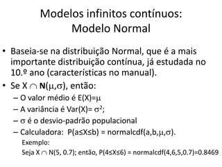 Modelos infinitos contínuos:
              Modelo Normal
• Baseia-se na distribuição Normal, que é a mais
  importante distribuição contínua, já estudada no
  10.º ano (características no manual).
• Se X N( , ), então:
  – O valor médio é E(X)=
  – A variância é Var(X)= 2;
  – é o desvio-padrão populacional
  – Calculadora: P(a≤X≤b) = normalcdf(a,b, , ).
    Exemplo:
    Seja X N(5, 0.7); então, P(4≤X≤6) = normalcdf(4,6,5,0.7)=0.8469
 