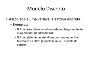 Modelo Discreto
• Associado a uma variável aleatória discreta.
  – Exemplos:
     • N.º de faces Nacionais observadas no lançamento de
       duas moedas (modelo finito);
     • N.º de telefonemas atendidos por hora na central
       telefónica da EBSO (modelo infinito – modelo de
       Poisson).
 