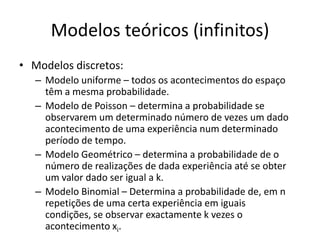 Modelos teóricos (infinitos)
• Modelos discretos:
   – Modelo uniforme – todos os acontecimentos do espaço
     têm a mesma probabilidade.
   – Modelo de Poisson – determina a probabilidade se
     observarem um determinado número de vezes um dado
     acontecimento de uma experiência num determinado
     período de tempo.
   – Modelo Geométrico – determina a probabilidade de o
     número de realizações de dada experiência até se obter
     um valor dado ser igual a k.
   – Modelo Binomial – Determina a probabilidade de, em n
     repetições de uma certa experiência em iguais
     condições, se observar exactamente k vezes o
     acontecimento xi.
 