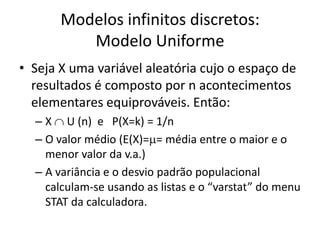 Modelos infinitos discretos:
          Modelo Uniforme
• Seja X uma variável aleatória cujo o espaço de
  resultados é composto por n acontecimentos
  elementares equiprováveis. Então:
  – X U (n) e P(X=k) = 1/n
  – O valor médio (E(X)= = média entre o maior e o
    menor valor da v.a.)
  – A variância e o desvio padrão populacional
    calculam-se usando as listas e o “varstat” do menu
    STAT da calculadora.
 