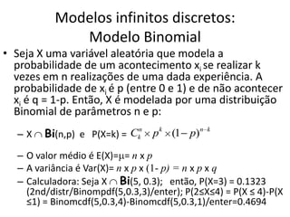 Modelos infinitos discretos:
              Modelo Binomial
• Seja X uma variável aleatória que modela a
  probabilidade de um acontecimento xi se realizar k
  vezes em n realizações de uma dada experiência. A
  probabilidade de xi é p (entre 0 e 1) e de não acontecer
  xi é q = 1-p. Então, X é modelada por uma distribuição
  Binomial de parâmetros n e p:
         Bi(n,p) e P(X=k) = Ckn p k (1 p)n     k
   –X

   – O valor médio é E(X)= = n x p
   – A variância é Var(X)= n x p x (1- p) = n x p x q
   – Calculadora: Seja X Bi(5, 0.3); então, P(X=3) = 0.1323
     (2nd/distr/Binompdf(5,0.3,3)/enter); P(2≤X≤4) = P(X ≤ 4)-P(X
     ≤1) = Binomcdf(5,0.3,4)-Binomcdf(5,0.3,1)/enter=0.4694
 