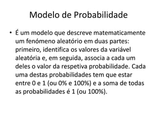 Modelo de Probabilidade
• É um modelo que descreve matematicamente
  um fenómeno aleatório em duas partes:
  primeiro, identifica os valores da variável
  aleatória e, em seguida, associa a cada um
  deles o valor da respetiva probabilidade. Cada
  uma destas probabilidades tem que estar
  entre 0 e 1 (ou 0% e 100%) e a soma de todas
  as probabilidades é 1 (ou 100%).
 