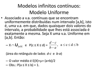 Modelos infinitos contínuos:
             Modelo Uniforme
• Associado a v.a. contínuas que se encontram
  uniformemente distribuídas num intervalo [a,b], isto
  é, uma v.a. em que, dados quaisquer dois valores do
  intervalo, a probabilidade que lhes está associada é
  exatamente a mesma. Seja X uma v.a. Uniforme em
  [a,b]. Então:
                                  d c
  –X    U[a,b]   e P(c ≤ X ≤ d) =     , a   c d   b
                                  b a
  (área do retângulo de lados d-c e b-a)

  – O valor médio é E(X)= = (a+b)/2
  – Obs.: P(a ≤ X ≤ b) = 1.
 
