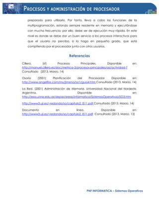PNF INFORMATICA – Sistemas Operativos
preparado para utilizarlo. Por tanto, lleva a cabo las funciones de la
multiprogramación, estando siempre residente en memoria y ejecutándose
con mucha frecuencia; por ello, debe ser de ejecución muy rápida. En este
nivel es donde se debe dar un buen servicio a los procesos interactivos para
que el usuario no perciba, o lo haga en pequeño grado, que está
compitiendo por el procesador junto con otros usuarios.
Referencias
Cillero, (sf) Procesos Principales. Disponible en:
http://manuel.cillero.es/doc/metrica-3/procesos-principales/asi/actividad-7
Consultado (2013, Marzo, 14)
Osorio (2001) Planificación del Procesador Disponible en:
http://www.angelfire.com/my/jimena/so1/guia4.htm Consultado (2013, Marzo, 14)
La Red, (2001) Administración de Memoria. Universidad Nacional del Nordeste.
Argentina. Disponible en:
http://exa.unne.edu.ar/depar/areas/informatica/SistemasOperativos/SO3.htm
http://www3.uji.es/~redondo/so/capitulo2_IS11.pdf Consultado (2013, Marzo, 14)
Documento en línea. Disponible en:
http://www3.uji.es/~redondo/so/capitulo2_IS11.pdf Consultado (2013, Marzo, 13)
 