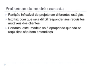 Problemas do modelo cascata
 Partição inflexível do projeto em diferentes estágios
 Isto faz com que seja difícil responder aos requisitos
mutáveis dos clientes
 Portanto, este modelo só é apropriado quando os
requisitos são bem entendidos
 