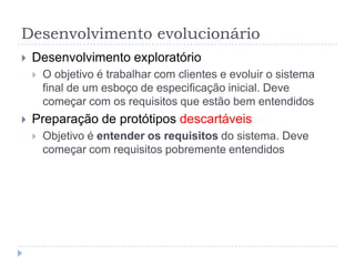 Desenvolvimento evolucionário
 Desenvolvimento exploratório
 O objetivo é trabalhar com clientes e evoluir o sistema
final de um esboço de especificação inicial. Deve
começar com os requisitos que estão bem entendidos
 Preparação de protótipos descartáveis
 Objetivo é entender os requisitos do sistema. Deve
começar com requisitos pobremente entendidos
 