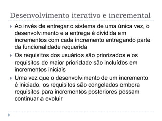 Desenvolvimento iterativo e incremental
 Ao invés de entregar o sistema de uma única vez, o
desenvolvimento e a entrega é dividida em
incrementos com cada incremento entregando parte
da funcionalidade requerida
 Os requisitos dos usuários são priorizados e os
requisitos de maior prioridade são incluídos em
incrementos iniciais
 Uma vez que o desenvolvimento de um incremento
é iniciado, os requisitos são congelados embora
requisitos para incrementos posteriores possam
continuar a evoluir
 