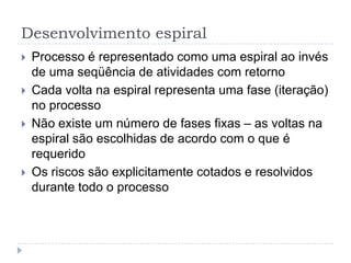 Desenvolvimento espiral
 Processo é representado como uma espiral ao invés
de uma seqüência de atividades com retorno
 Cada volta na espiral representa uma fase (iteração)
no processo
 Não existe um número de fases fixas – as voltas na
espiral são escolhidas de acordo com o que é
requerido
 Os riscos são explicitamente cotados e resolvidos
durante todo o processo
 