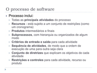 O processo de software
 Processo inclui:
 Todas as principais atividades do processo
 Recursos - está sujeito a um conjunto de restrições (como
um cronograma)
 Produtos intermediários e finais
 Subprocessos, com hierarquia ou organizados de algum
modo
 Critérios de entrada e saída para cada atividade
 Sequência de atividades, de modo que a ordem de
execução de uma para outra seja clara
 Conjunto de diretrizes que explicam os objetivos de cada
atividade
 Restrições e controles para cada atividade, recurso ou
produto
 