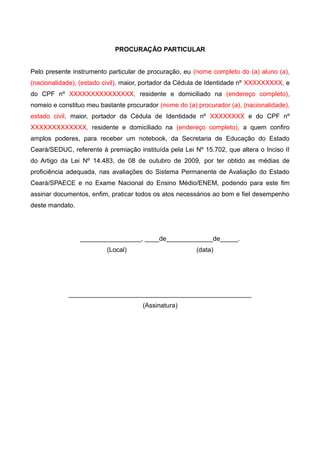 PROCURAÇÃO PARTICULAR
Pelo presente instrumento particular de procuração, eu (nome completo do (a) aluno (a),
(nacionalidade), (estado civil), maior, portador da Cédula de Identidade nº XXXXXXXXX, e
do CPF nº XXXXXXXXXXXXXXX, residente e domiciliado na (endereço completo),
nomeio e constituo meu bastante procurador (nome do (a) procurador (a), (nacionalidade),
estado civil, maior, portador da Cédula de Identidade nº XXXXXXXX e do CPF nº
XXXXXXXXXXXXX, residente e domiciliado na (endereço completo), a quem confiro
amplos poderes, para receber um notebook, da Secretaria de Educação do Estado
Ceará/SEDUC, referente à premiação instituída pela Lei Nº 15.702, que altera o Inciso II
do Artigo da Lei Nº 14.483, de 08 de outubro de 2009, por ter obtido as médias de
proficiência adequada, nas avaliações do Sistema Permanente de Avaliação do Estado
Ceará/SPAECE e no Exame Nacional do Ensino Médio/ENEM, podendo para este fim
assinar documentos, enfim, praticar todos os atos necessários ao bom e fiel desempenho
deste mandato.
_________________, ____de_____________de_____.
(Local) (data)
___________________________________________________
(Assinatura)
 