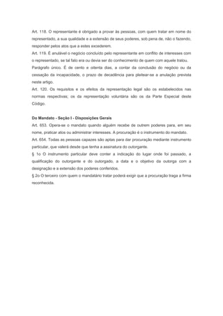 Art. 118. O representante é obrigado a provar às pessoas, com quem tratar em nome do
representado, a sua qualidade e a extensão de seus poderes, sob pena de, não o fazendo,
responder pelos atos que a estes excederem.
Art. 119. É anulável o negócio concluído pelo representante em conflito de interesses com
o representado, se tal fato era ou devia ser do conhecimento de quem com aquele tratou.
Parágrafo único. É de cento e oitenta dias, a contar da conclusão do negócio ou da
cessação da incapacidade, o prazo de decadência para pleitear-se a anulação prevista
neste artigo.
Art. 120. Os requisitos e os efeitos da representação legal são os estabelecidos nas
normas respectivas; os da representação voluntária são os da Parte Especial deste
Código.
Do Mandato - Seção I - Disposições Gerais
Art. 653. Opera-se o mandato quando alguém recebe de outrem poderes para, em seu
nome, praticar atos ou administrar interesses. A procuração é o instrumento do mandato.
Art. 654. Todas as pessoas capazes são aptas para dar procuração mediante instrumento
particular, que valerá desde que tenha a assinatura do outorgante.
§ 1o O instrumento particular deve conter a indicação do lugar onde foi passado, a
qualificação do outorgante e do outorgado, a data e o objetivo da outorga com a
designação e a extensão dos poderes conferidos.
§ 2o O terceiro com quem o mandatário tratar poderá exigir que a procuração traga a firma
reconhecida.
 