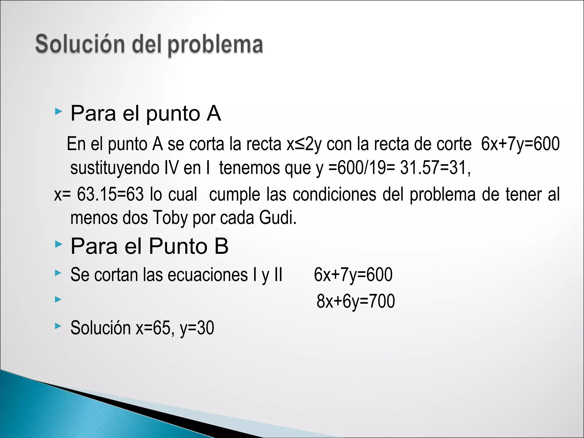  Para el punto A
En el punto A se corta la recta x≤2y con la recta de corte 6x+7y=600
sustituyendo IV en I tenemos que y =600/19= 31.57=31,
x= 63.15=63 lo cual cumple las condiciones del problema de tener al
menos dos Toby por cada Gudi.
 Para el Punto B
 Se cortan las ecuaciones I y II 6x+7y=600
 8x+6y=700
 Solución x=65, y=30
 