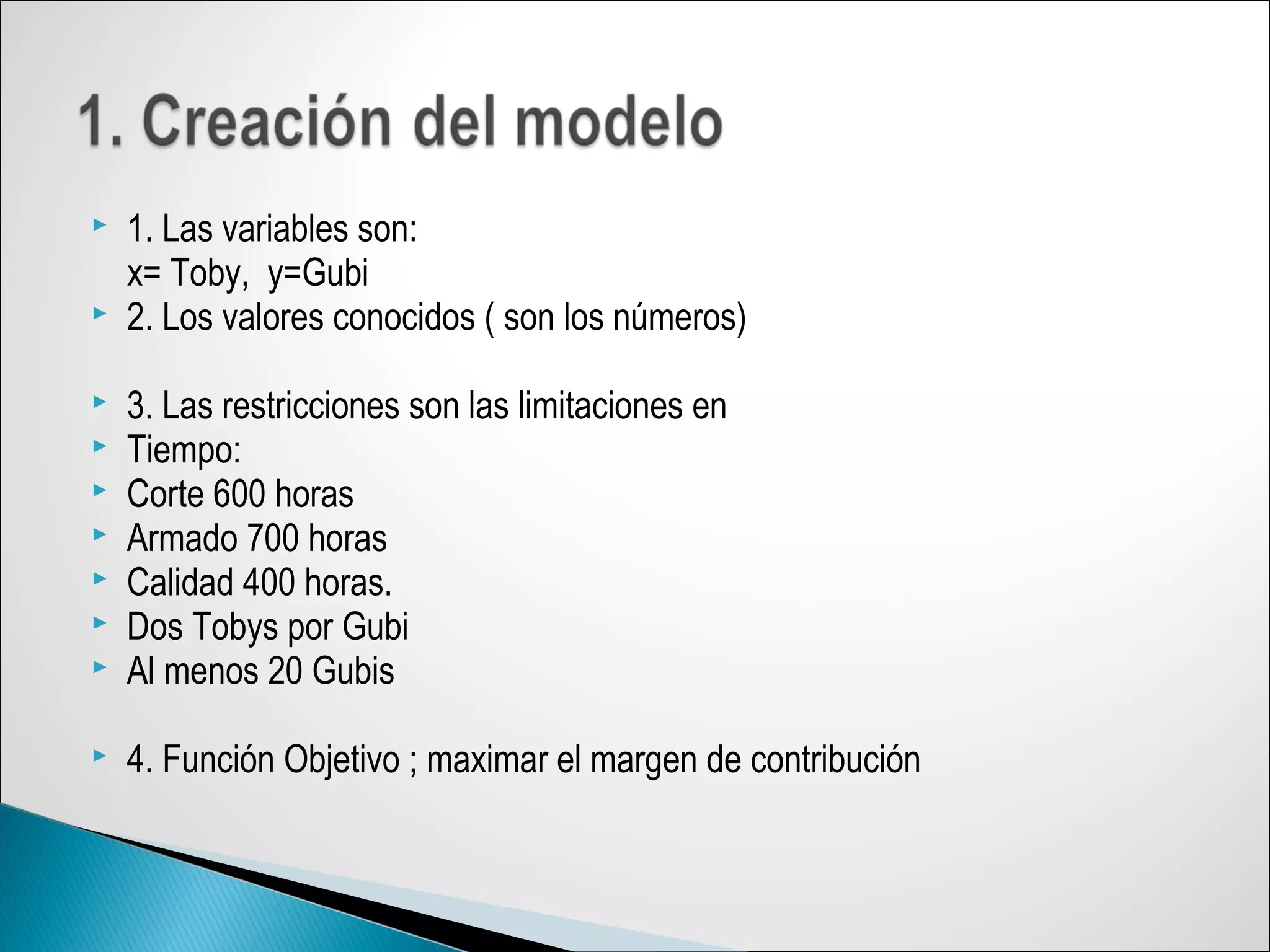  1. Las variables son:
x= Toby, y=Gubi
 2. Los valores conocidos ( son los números)
 3. Las restricciones son las limitaciones en
 Tiempo:
 Corte 600 horas
 Armado 700 horas
 Calidad 400 horas.
 Dos Tobys por Gubi
 Al menos 20 Gubis
 4. Función Objetivo ; maximar el margen de contribución
 