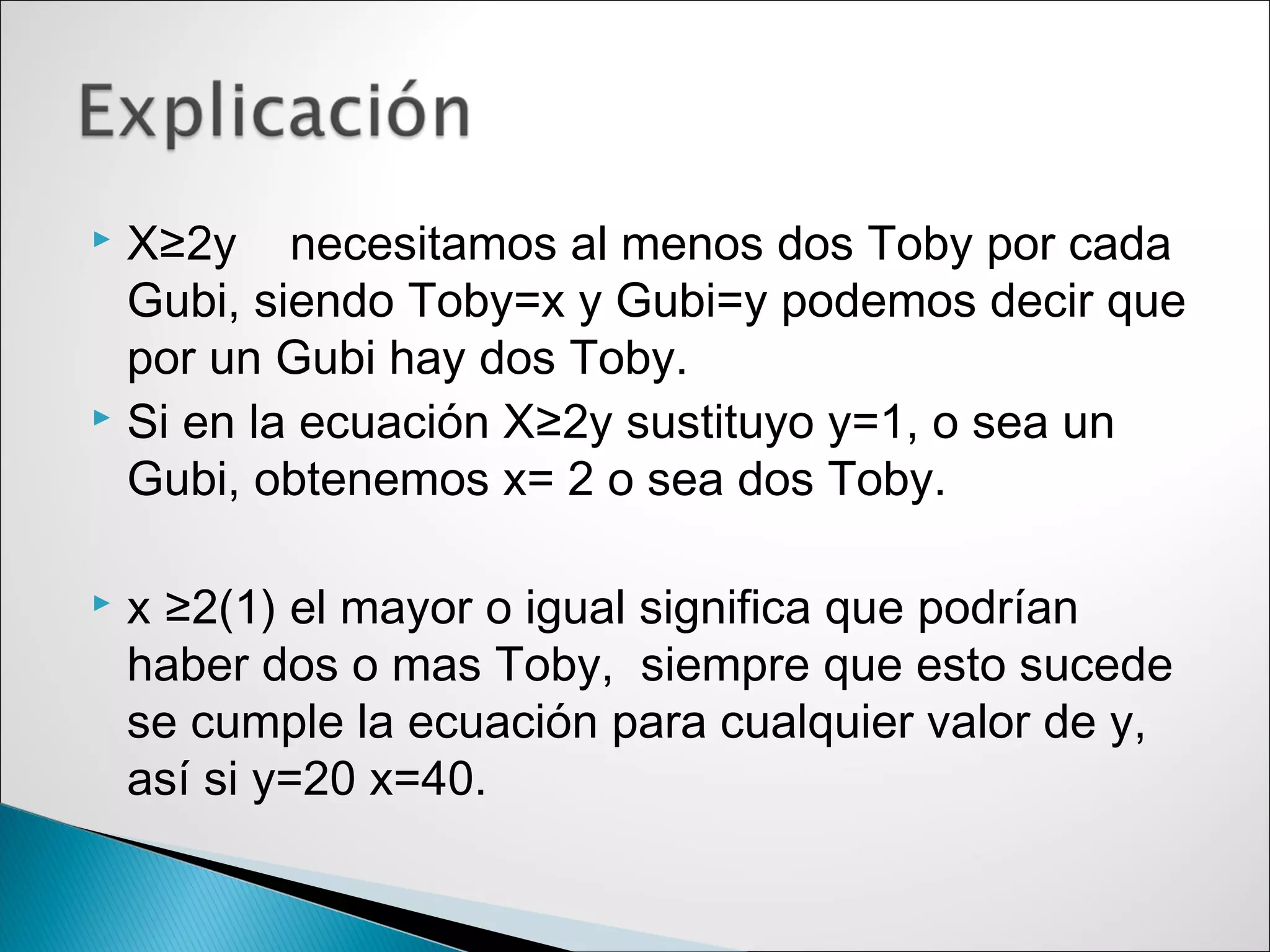  X≥2y necesitamos al menos dos Toby por cada
Gubi, siendo Toby=x y Gubi=y podemos decir que
por un Gubi hay dos Toby.
 Si en la ecuación X≥2y sustituyo y=1, o sea un
Gubi, obtenemos x= 2 o sea dos Toby.
 x ≥2(1) el mayor o igual significa que podrían
haber dos o mas Toby, siempre que esto sucede
se cumple la ecuación para cualquier valor de y,
así si y=20 x=40.
 