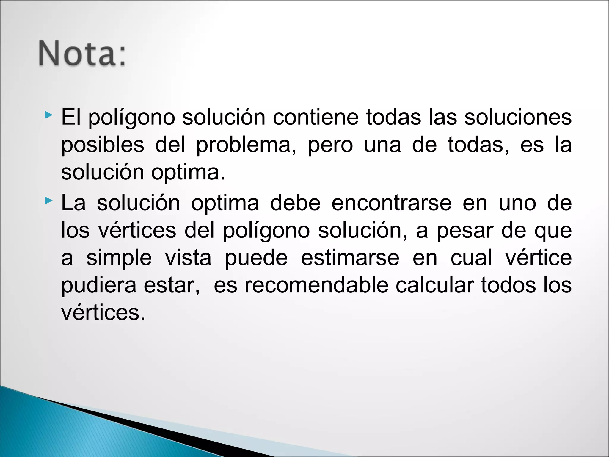  El polígono solución contiene todas las soluciones
posibles del problema, pero una de todas, es la
solución optima.
 La solución optima debe encontrarse en uno de
los vértices del polígono solución, a pesar de que
a simple vista puede estimarse en cual vértice
pudiera estar, es recomendable calcular todos los
vértices.
 