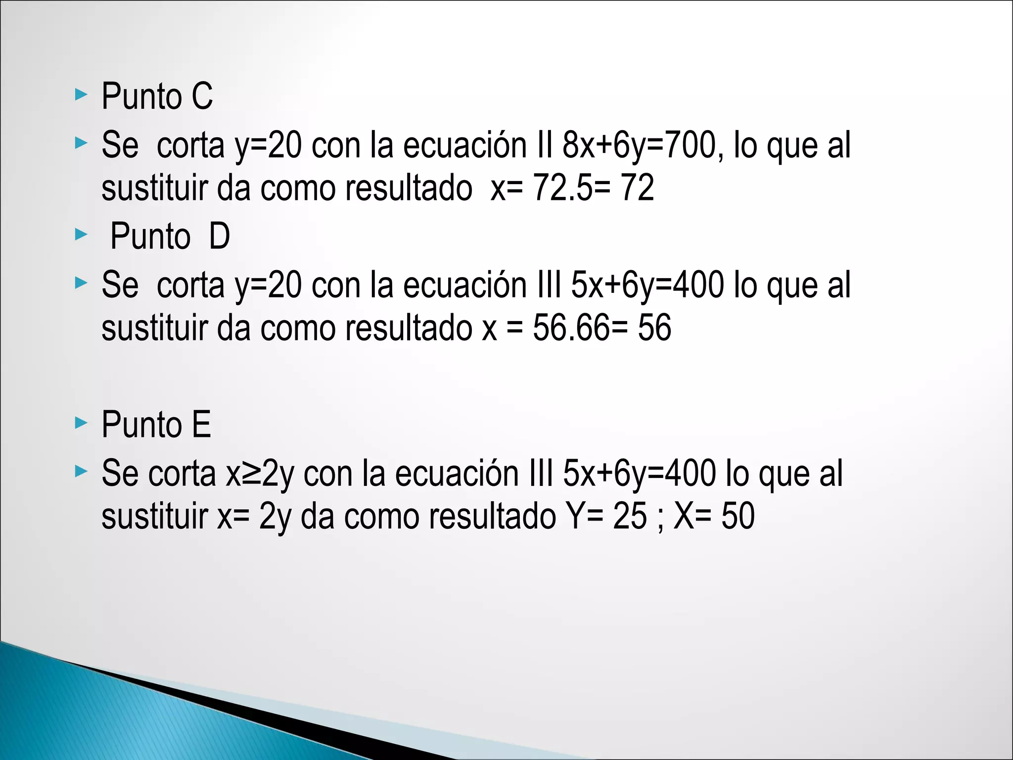  Punto C
 Se corta y=20 con la ecuación II 8x+6y=700, lo que al
sustituir da como resultado x= 72.5= 72
 Punto D
 Se corta y=20 con la ecuación III 5x+6y=400 lo que al
sustituir da como resultado x = 56.66= 56
 Punto E
 Se corta x≥2y con la ecuación III 5x+6y=400 lo que al
sustituir x= 2y da como resultado Y= 25 ; X= 50
 