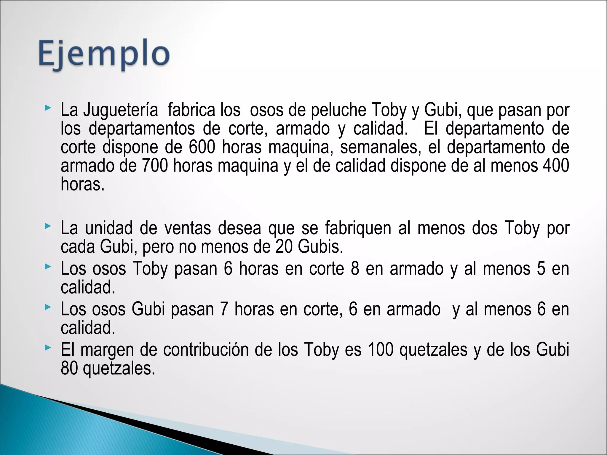  La Juguetería fabrica los osos de peluche Toby y Gubi, que pasan por
los departamentos de corte, armado y calidad. El departamento de
corte dispone de 600 horas maquina, semanales, el departamento de
armado de 700 horas maquina y el de calidad dispone de al menos 400
horas.
 La unidad de ventas desea que se fabriquen al menos dos Toby por
cada Gubi, pero no menos de 20 Gubis.
 Los osos Toby pasan 6 horas en corte 8 en armado y al menos 5 en
calidad.
 Los osos Gubi pasan 7 horas en corte, 6 en armado y al menos 6 en
calidad.
 El margen de contribución de los Toby es 100 quetzales y de los Gubi
80 quetzales.
 