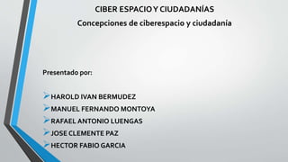 CIBER ESPACIOY CIUDADANÍAS
Concepciones de ciberespacio y ciudadanía
Presentado por:
HAROLD IVAN BERMUDEZ
MANUEL FERNANDO MONTOYA
RAFAEL ANTONIO LUENGAS
JOSE CLEMENTE PAZ
HECTOR FABIO GARCIA
 