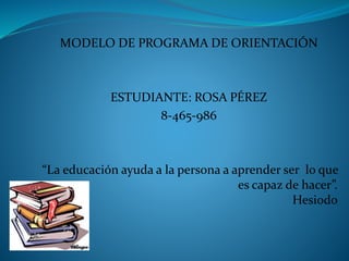 MODELO DE PROGRAMA DE ORIENTACIÓN
ESTUDIANTE: ROSA PÉREZ
8-465-986
“La educación ayuda a la persona a aprender ser lo que
es capaz de hacer”.
Hesiodo
 