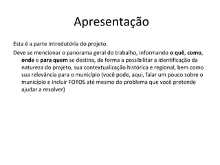 Apresentação
Esta é a parte introdutória do projeto.
Deve se mencionar o panorama geral do trabalho, informando o quê, como,
   onde e para quem se destina, de forma a possibilitar a identificação da
   natureza do projeto, sua contextualização histórica e regional, bem como
   sua relevância para o município (você pode, aqui, falar um pouco sobre o
   município e incluir FOTOS até mesmo do problema que você pretende
   ajudar a resolver)
 
