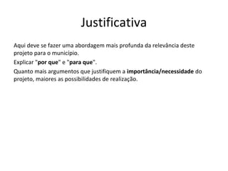 Justificativa
Aqui deve se fazer uma abordagem mais profunda da relevância deste
projeto para o município.
Explicar "por que" e "para que".
Quanto mais argumentos que justifiquem a importância/necessidade do
projeto, maiores as possibilidades de realização.
 