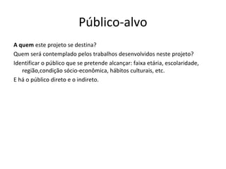 Público-alvo
A quem este projeto se destina?
Quem será contemplado pelos trabalhos desenvolvidos neste projeto?
Identificar o público que se pretende alcançar: faixa etária, escolaridade,
   região,condição sócio-econômica, hábitos culturais, etc.
E há o público direto e o indireto.
 