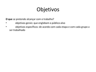 Objetivos
O que se pretende alcançar com o trabalho?
•        objetivos gerais: que englobam o público-alvo
•        objetivos específicos: de acordo com cada etapa e com cada grupo a
   ser trabalhado
 