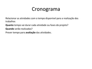 Cronograma
Relacionar as atividades com o tempo disponível para a realização dos
trabalhos
Quanto tempo vai durar cada atividade ou fases do projeto?
Quando serão realizadas?
Prever tempo para avaliação das atividades.
 