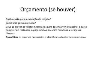 Orçamento (se houver)
Qual o custo para a execução do projeto?
Como será gasto o recurso?
Deve se prever os valores necessários para desenvolver o trabalho, o custo
dos diversos materiais, equipamentos, recursos humanos e despesas
diversas.
Quantificar os recursos necessários e identificar as fontes destes recursos.
 