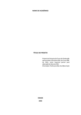 NOME DO ACADÊMICO
TÍTULO DO PROJETO
Projeto de Pesquisa do Curso de Graduação
apresentado à disciplina XXX, do Curso XXX,
da FAEL, como requisito parcial para
obtenção do título de XXX.
Orientador:Professora Msc Ana Maria Soek
CIDADE
ANO
 