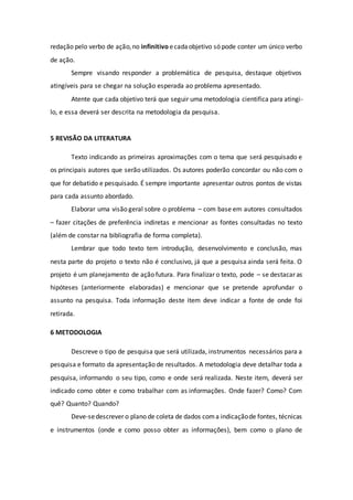 redação pelo verbo de ação,no infinitivo ecadaobjetivo só pode conter um único verbo
de ação.
Sempre visando responder a problemática de pesquisa, destaque objetivos
atingíveis para se chegar na solução esperada ao problema apresentado.
Atente que cada objetivo terá que seguir uma metodologia cientifica para atingi-
lo, e essa deverá ser descrita na metodologia da pesquisa.
5 REVISÃO DA LITERATURA
Texto indicando as primeiras aproximações com o tema que será pesquisado e
os principais autores que serão utilizados. Os autores poderão concordar ou não com o
que for debatido e pesquisado. É sempre importante apresentar outros pontos de vistas
para cada assunto abordado.
Elaborar uma visão geral sobre o problema – com base em autores consultados
– fazer citações de preferência indiretas e mencionar as fontes consultadas no texto
(além de constar na bibliografia de forma completa).
Lembrar que todo texto tem introdução, desenvolvimento e conclusão, mas
nesta parte do projeto o texto não é conclusivo, já que a pesquisa ainda será feita. O
projeto é um planejamento de ação futura. Para finalizar o texto, pode – se destacar as
hipóteses (anteriormente elaboradas) e mencionar que se pretende aprofundar o
assunto na pesquisa. Toda informação deste item deve indicar a fonte de onde foi
retirada.
6 METODOLOGIA
Descreve o tipo de pesquisa que será utilizada, instrumentos necessários para a
pesquisa e formato da apresentação de resultados. A metodologia deve detalhar toda a
pesquisa, informando o seu tipo, como e onde será realizada. Neste item, deverá ser
indicado como obter e como trabalhar com as informações. Onde fazer? Como? Com
quê? Quanto? Quando?
Deve-sedescrever o plano de coleta de dados coma indicaçãode fontes, técnicas
e instrumentos (onde e como posso obter as informações), bem como o plano de
 