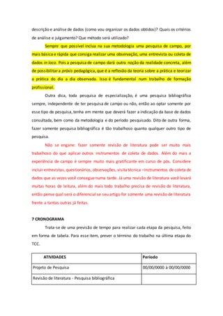 descrição e análise de dados (como vou organizar os dados obtidos)? Quais os critérios
de análise e julgamento? Que método será utilizado?
Sempre que possível inclua na sua metodologia uma pesquisa de campo, por
mais básica e rápida que consiga realizar uma observação, uma entrevista ou coleta de
dados in loco. Pois a pesquisa de campo dará outra noção da realidade concreta, além
de possibilitar a práxis pedagógica, que é a reflexão da teoria sobre a prática e teorizar
a prática do dia a dia observada. Isso é fundamental num trabalho de formação
profissional.
Outra dica, toda pesquisa de especialização, é uma pesquisa bibliográfica
sempre, independente de ter pesquisa de campo ou não, então ao optar somente por
esse tipo de pesquisa, tenha em mente que deverá fazer a indicação da base de dados
consultada, bem como da metodologia e do período pesquisado. Dito de outra forma,
fazer somente pesquisa bibliográfica é tão trabalhoso quanto qualquer outro tipo de
pesquisa.
Não se engane: fazer somente revisão de literatura pode ser muito mais
trabalhoso do que aplicar outros instrumentos de coleta de dados. Além do mais a
experiência de campo é sempre muito mais gratificante em curso de pós. Considere
incluir entrevistas, questionários, observações, visitatécnica –instrumentos de coleta de
dados que as vezes você consegue numa tarde. Já uma revisão de literatura você levará
muitas horas de leitura, além do mais todo trabalho precisa de revisão de literatura,
então pense qual será o diferencial se seu artigo for somente uma revisão de literatura
frente a tantas outras já feitas.
7 CRONOGRAMA
Trata-se de uma previsão de tempo para realizar cada etapa da pesquisa, feito
em forma de tabela. Para esse item, prever o término do trabalho na última etapa do
TCC.
ATIVIDADES Período
Projeto de Pesquisa 00/00/0000 à 00/00/0000
Revisão de literatura - Pesquisa bibliográfica
 