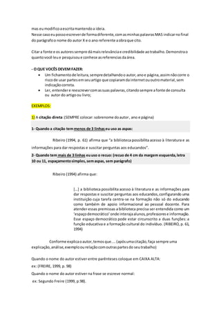 mas eumodificoaescritamantendoa ideia.
Nesse casoeupossoescreverde formadiferente,comasminhaspalavrasMAS indicarnofinal
do parágrafoo nome do autor X e o ano referente aobraque cito.
Citar a fonte e os autoressempre dámaisrelevânciae credibilidade aotrabalho.Demonstrao
quantovocê leue pesquisoue conhece asreferenciasdaárea.
- O QUE VOCÊS DEVEM FAZER:
 Um fichamentode leitura,sempredetalhandoo autor,anoe página,assimnãocorre o
riscode usar partesemseuartigo que copiaramda internetououtromaterial,sem
indicaçãocorreta.
 Ler, entendere reescrevercomassuas palavras,citandosempre afonte de consulta
ou autor do artigoou livro;
EXEMPLOS:
1) A citação direta:(SEMPRE colocar: sobrenome doautor, ano e página)
1- Quando a citação temmenos de 3 linhaseu uso as aspas:
Ribeiro (1994, p. 61) afirma que “a biblioteca possibilita acesso à literatura e as
informações para dar respostas e suscitar perguntas aos educandos”.
2- Quando tem mais de 3 linhas euuso o recuo: (recuo de 4 cm da margem esquerda,letra
10 ou 11, espaçamentosimples,semaspas, sem parágrafo)
Ribeiro (1994) afirma que:
[…] a biblioteca possibilita acesso à literatura e as informações para
dar respostas e suscitar perguntas aos educandos,configurando uma
instituição cuja tarefa centra-se na formação não só do educando
como também de apoio informacional ao pessoal docente. Para
atender essas premissas a biblioteca precisa ser entendida como um
‘espaçodemocrático’onde interajaalunos,professorese informação.
Esse espaço democrático pode estar circunscrito a duas funções: a
função educativa e a formação cultural do indivíduo. (RIBEIRO, p. 61,
1994)
Conforme explicaoautor,temosque....(apósumacitação,faça sempre uma
explicação,análise,exemploourelaçãocomoutraspartesdo seutrabalho)
Quando o nome do autor estiver entre parênteses coloque em CAIXA ALTA:
ex: (FREIRE, 1999, p. 98)
Quando o nome do autor estiver na frase se escreve normal:
ex: Segundo Freire (1999, p.98).
 