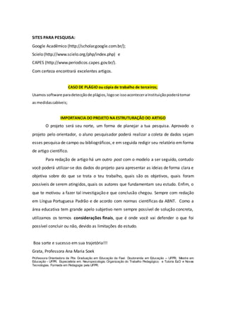 SITES PARA PESQUISA:
Google Acadêmico (http://scholar.google.com.br/);
Scielo (http://www.scielo.org/php/index.php) e
CAPES (http://www.periodicos.capes.gov.br/).
Com certeza encontrará excelentes artigos.
CASO DE PLÁGIO ou cópia de trabalho de terceiros;
Usamos software paradetecçãode plágios,logose issoaconteceraInstituiçãopoderátomar
as medidascabíveis;
IMPORTANCIA DO PROJETO NA ESTRUTURAÇÃO DO ARTIGO
O projeto será seu norte, um forma de planejar a tua pesquisa. Aprovado o
projeto pelo orientador, o aluno pesquisador poderá realizar a coleta de dados sejam
esses pesquisa de campo ou bibliográficos, e em seguida redigir seu relatório em forma
de artigo científico.
Para redação de artigo há um outro post com o modelo a ser seguido, contudo
você poderá utilizar-se dos dados do projeto para apresentar as ideias de forma clara e
objetiva sobre do que se trata o teu trabalho, quais são os objetivos, quais foram
possíveis de serem atingidos, quais os autores que fundamentam seu estudo. Enfim, o
que te motivou a fazer tal investigação e que conclusão chegou. Sempre com redação
em Língua Portuguesa Padrão e de acordo com normas científicas da ABNT. Como a
área educativa tem grande apelo subjetivo nem sempre possível de solução concreta,
utilizamos os termos considerações finais, que é onde você vai defender o que foi
possível concluir ou não, devido as limitações do estudo.
Boa sorte e sucesso em sua trajetória!!!
Grata, Professora Ana Maria Soek
Professora Orientadora da Pós Graduação em Educação da Fael. Doutoranda em Educação – UFPR; Mestre em
Educação - UFPR. Especialista em: Neuropsicologia; Organização do Trabalho Pedagógico; e Tutoria EaD e Novas
Tecnologias. Formada em Pedagogia pela UFPR.
 