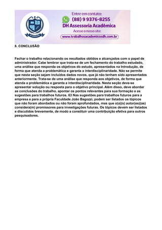 8. CONCLUSÃO
Fechar o trabalho relacionando os resultados obtidos e alcançados com o papel de
administrador. Cabe lembrar que trata-se de um fechamento do trabalho estudado,
uma análise que responda os objetivos do estudo, apresentados na Introdução, de
forma que atenda a problemática e garanta a interdisciplinaridade. Não se permite
que nesta seção sejam incluídos dados novos, que já não tenham sido apresentados
anteriormente. Trata-se de uma análise que responda aos objetivos, de forma que
atenda a problemática e garanta a interdisciplinaridade. Nesta seção deve-se
apresentar solução ou resposta para o objetivo principal. Além disso, deve abordar
as conclusões do trabalho, apontar os pontos relevantes para sua formação e as
sugestões para trabalhos futuros. 63 Nas sugestões para trabalhos futuros para a
empresa e para a própria Faculdade João Bagozzi, podem ser listados os tópicos
que não foram abordados ou não foram aprofundados, mas que o(a)(s) autor(es)(as)
considera(m) promissores para investigações futuras. Os tópicos devem ser listados
e discutidos brevemente, de modo a constituir uma contribuição efetiva para outros
pesquisadores.
 