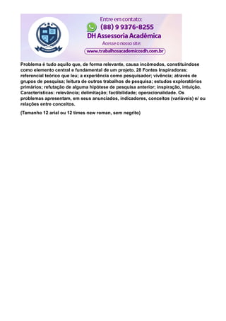 Problema é tudo aquilo que, de forma relevante, causa incômodos, constituindose
como elemento central e fundamental de um projeto. 28 Fontes Inspiradoras:
referencial teórico que leu; a experiência como pesquisador; vivência; através de
grupos de pesquisa; leitura de outros trabalhos de pesquisa; estudos exploratórios
primários; refutação de alguma hipótese de pesquisa anterior; inspiração, intuição.
Características: relevância; delimitação; factibilidade; operacionalidade. Os
problemas apresentam, em seus anunciados, indicadores, conceitos (variáveis) e/ ou
relações entre conceitos.
(Tamanho 12 arial ou 12 times new roman, sem negrito)
 