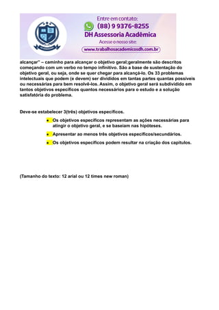alcançar” – caminho para alcançar o objetivo geral;geralmente são descritos
começando com um verbo no tempo infinitivo. São a base de sustentação do
objetivo geral, ou seja, onde se quer chegar para alcançá-lo. Os 33 problemas
intelectuais que podem (e devem) ser divididos em tantas partes quantas possíveis
ou necessárias para bem resolvê-los. Assim, o objetivo geral será subdividido em
tantos objetivos específicos quantos necessários para o estudo e a solução
satisfatória do problema.
Deve-se estabelecer 3(três) objetivos específicos.
● Os objetivos específicos representam as ações necessárias para
atingir o objetivo geral, e se baseiam nas hipóteses.
● Apresentar ao menos três objetivos específicos/secundários.
● Os objetivos específicos podem resultar na criação dos capítulos.
(Tamanho do texto: 12 arial ou 12 times new roman)
 