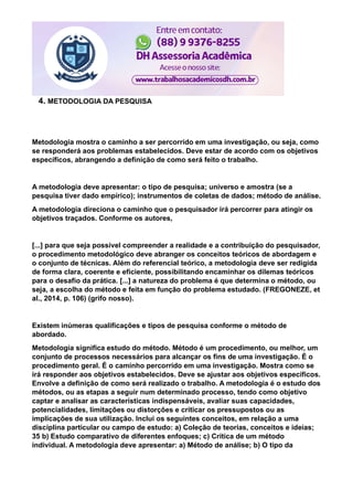 4. METODOLOGIA DA PESQUISA
Metodologia mostra o caminho a ser percorrido em uma investigação, ou seja, como
se responderá aos problemas estabelecidos. Deve estar de acordo com os objetivos
específicos, abrangendo a definição de como será feito o trabalho.
A metodologia deve apresentar: o tipo de pesquisa; universo e amostra (se a
pesquisa tiver dado empírico); instrumentos de coletas de dados; método de análise.
A metodologia direciona o caminho que o pesquisador irá percorrer para atingir os
objetivos traçados. Conforme os autores,
[...] para que seja possível compreender a realidade e a contribuição do pesquisador,
o procedimento metodológico deve abranger os conceitos teóricos de abordagem e
o conjunto de técnicas. Além do referencial teórico, a metodologia deve ser redigida
de forma clara, coerente e eficiente, possibilitando encaminhar os dilemas teóricos
para o desafio da prática. [...] a natureza do problema é que determina o método, ou
seja, a escolha do método e feita em função do problema estudado. (FREGONEZE, et
al., 2014, p. 106) (grifo nosso).
Existem inúmeras qualificações e tipos de pesquisa conforme o método de
abordado.
Metodologia significa estudo do método. Método é um procedimento, ou melhor, um
conjunto de processos necessários para alcançar os fins de uma investigação. É o
procedimento geral. É o caminho percorrido em uma investigação. Mostra como se
irá responder aos objetivos estabelecidos. Deve se ajustar aos objetivos específicos.
Envolve a definição de como será realizado o trabalho. A metodologia é o estudo dos
métodos, ou as etapas a seguir num determinado processo, tendo como objetivo
captar e analisar as características indispensáveis, avaliar suas capacidades,
potencialidades, limitações ou distorções e criticar os pressupostos ou as
implicações de sua utilização. Inclui os seguintes conceitos, em relação a uma
disciplina particular ou campo de estudo: a) Coleção de teorias, conceitos e ideias;
35 b) Estudo comparativo de diferentes enfoques; c) Crítica de um método
individual. A metodologia deve apresentar: a) Método de análise; b) O tipo da
 