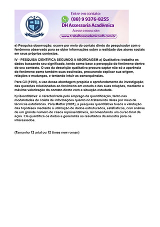 e) Pesquisa observação: ocorre por meio do contato direto do pesquisador com o
fenômeno observado para se obter informações sobre a realidade dos atores sociais
em seus próprios contextos.
IV - PESQUISA CIENTÍFICA SEGUNDO A ABORDAGEM a) Qualitativa: trabalha os
dados buscando seu significado, tendo como base a percepção do fenômeno dentro
do seu contexto. O uso da descrição qualitativa procura captar não só a aparência
do fenômeno como também suas essências, procurando explicar sua origem,
relações e mudanças, e tentando intuir as consequências.
Para Gil (1999), o uso dessa abordagem propicia o aprofundamento da investigação
das questões relacionadas ao fenômeno em estudo e das suas relações, mediante a
máxima valorização do contato direto com a situação estudada.
b) Quantitativa: é caracterizada pelo emprego da quantificação, tanto nas
modalidades de coleta de informações quanto no tratamento delas por meio de
técnicas estatísticas. Para Mattar (2001), a pesquisa quantitativa busca a validação
das hipóteses mediante a utilização de dados estruturados, estatísticos, com análise
de um grande número de casos representativos, recomendando um curso final da
ação. Ela quantifica os dados e generaliza os resultados da amostra para os
interessados.
(Tamanho 12 arial ou 12 times new roman)
 