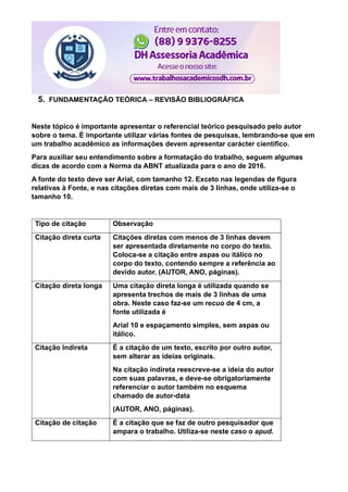 5. FUNDAMENTAÇÃO TEÓRICA – REVISÃO BIBLIOGRÁFICA
Neste tópico é importante apresentar o referencial teórico pesquisado pelo autor
sobre o tema. É importante utilizar várias fontes de pesquisas, lembrando-se que em
um trabalho acadêmico as informações devem apresentar carácter cientifico.
Para auxiliar seu entendimento sobre a formatação do trabalho, seguem algumas
dicas de acordo com a Norma da ABNT atualizada para o ano de 2016.
A fonte do texto deve ser Arial, com tamanho 12. Exceto nas legendas de figura
relativas à Fonte, e nas citações diretas com mais de 3 linhas, onde utiliza-se o
tamanho 10.
Tipo de citação Observação
Citação direta curta Citações diretas com menos de 3 linhas devem
ser apresentada diretamente no corpo do texto.
Coloca-se a citação entre aspas ou itálico no
corpo do texto, contendo sempre a referência ao
devido autor. (AUTOR, ANO, páginas).
Citação direta longa Uma citação direta longa é utilizada quando se
apresenta trechos de mais de 3 linhas de uma
obra. Neste caso faz-se um recuo de 4 cm, a
fonte utilizada é
Arial 10 e espaçamento simples, sem aspas ou
itálico.
Citação Indireta É a citação de um texto, escrito por outro autor,
sem alterar as ideias originais.
Na citação indireta reescreve-se a ideia do autor
com suas palavras, e deve-se obrigatoriamente
referenciar o autor também no esquema
chamado de autor-data
(AUTOR, ANO, páginas).
Citação de citação É a citação que se faz de outro pesquisador que
ampara o trabalho. Utiliza-se neste caso o apud.
 