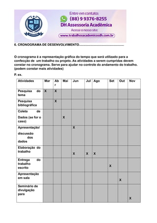 6. CRONOGRAMA DE DESENVOLVIMENTO...................................................
O cronograma é a representação gráfica do tempo que será utilizado para a
confecção de um trabalho ou projeto. As atividades a serem cumpridas devem
constar no cronograma. Serve para ajudar no controle do andamento do trabalho.
(podem constar mais atividades)
P. ex.
Atividades Mar Ab
r
Mai Jun Jul Ago Set Out Nov
Pesquisa do
tema
X X
Pesquisa
bibliográfica
X
Coleta de
Dados (se for o
caso)
X
Apresentação/
discussão
dos
dados
X
Elaboração do
trabalho
X X X
Entrega do
trabalho
escrito
X
Apresentação
em sala
X
Seminário de
divulgação
para
X
 