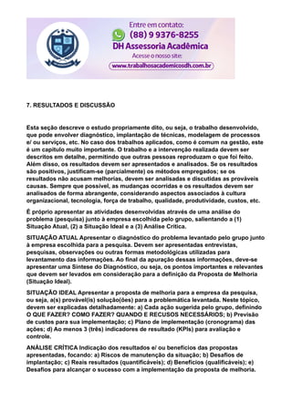 7. RESULTADOS E DISCUSSÃO
Esta seção descreve o estudo propriamente dito, ou seja, o trabalho desenvolvido,
que pode envolver diagnóstico, implantação de técnicas, modelagem de processos
e/ ou serviços, etc. No caso dos trabalhos aplicados, como é comum na gestão, este
é um capítulo muito importante. O trabalho e a intervenção realizada devem ser
descritos em detalhe, permitindo que outras pessoas reproduzam o que foi feito.
Além disso, os resultados devem ser apresentados e analisados. Se os resultados
são positivos, justificam-se (parcialmente) os métodos empregados; se os
resultados não acusam melhorias, devem ser analisadas e discutidas as prováveis
causas. Sempre que possível, as mudanças ocorridas e os resultados devem ser
analisados de forma abrangente, considerando aspectos associados à cultura
organizacional, tecnologia, força de trabalho, qualidade, produtividade, custos, etc.
É próprio apresentar as atividades desenvolvidas através de uma análise do
problema (pesquisa) junto à empresa escolhida pelo grupo, salientando a (1)
Situação Atual, (2) a Situação Ideal e a (3) Análise Crítica.
SITUAÇÃO ATUAL Apresentar o diagnóstico do problema levantado pelo grupo junto
à empresa escolhida para a pesquisa. Devem ser apresentadas entrevistas,
pesquisas, observações ou outras formas metodológicas utilizadas para
levantamento das informações. Ao final da apuração dessas informações, deve-se
apresentar uma Síntese do Diagnóstico, ou seja, os pontos importantes e relevantes
que devem ser levados em consideração para a definição da Proposta de Melhoria
(Situação Ideal).
SITUAÇÃO IDEAL Apresentar a proposta de melhoria para a empresa da pesquisa,
ou seja, a(s) provável(is) solução(ões) para a problemática levantada. Neste tópico,
devem ser explicadas detalhadamente: a) Cada ação sugerida pelo grupo, definindo
O QUE FAZER? COMO FAZER? QUANDO E RECUSOS NECESSÁRIOS; b) Previsão
de custos para sua implementação; c) Plano de implementação (cronograma) das
ações; d) Ao menos 3 (três) indicadores de resultado (KPIs) para avaliação e
controle.
ANÁLISE CRÍTICA Indicação dos resultados e/ ou benefícios das propostas
apresentadas, focando: a) Riscos de manutenção da situação; b) Desafios de
implantação; c) Reais resultados (quantificáveis); d) Benefícios (qualificáveis); e)
Desafios para alcançar o sucesso com a implementação da proposta de melhoria.
 