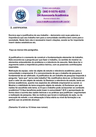 2. JUSTIFICATIVA
Escreva aqui a justificativa do seu trabalho – demonstre com suas palavras a
importância que seu trabalho tem para a comunidade científica bem como para a
sociedade. Neste item não é necessário inserir citações, exceto se for importante
inserir dados estatísticos etc.
Faça ao menos três parágrafos.
A justificativa é o momento de construir a fundamentação elementar do trabalho.
Nela encontra-se a pergunta por que fazer o trabalho, no sentido de mostrar os
elementos antecedentes do problema e a relevância do assunto. Nela deve ter o
argumento sobre a importância prático teórica, com as possíveis contribuições
esperadas.
Motivação da equipe, valor do objeto de estudo e relevância acadêmica, para a
comunidade e empresarial. É o convencimento de que o trabalho de pesquisa é
fundamental de ser efetivado. A justificativa de um trabalho de pesquisa responde à
pergunta: "para que" serve este trabalho? Na Justificativa deve-se: a) Demonstrar
qual o valor do seu objeto de estudo; b) Destacar a relevância do estudo, tanto em
termos acadêmicos, quanto nos aspectos de utilidade empresarial ou social; c)
Mostrar a viabilidade do tema enquanto objeto de estudo; d) Esclarecer por que
razões foi escolhido este tema; e) O que o trabalho pode acrescentar ao conteúdo
acadêmico? f) Que benefícios pode trazer à comunidade? 30 É a apresentação de
forma clara e sucinta das razões teóricas e ou práticas que justificam / argumentam
a realização da pesquisa. São os motivos que levam à realização da ação, ou da
execução do estudo, a sua adequação à faixa etária ou nível da formação e os
ganhos que se pretende alcançar.
(Tamanho 12 arial ou 12 times new roman)
 