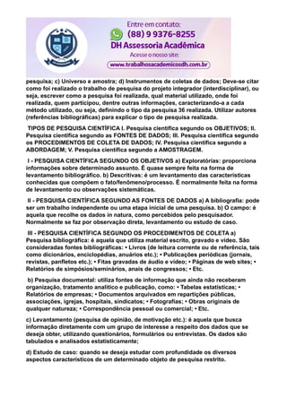 pesquisa; c) Universo e amostra; d) Instrumentos de coletas de dados; Deve-se citar
como foi realizado o trabalho de pesquisa do projeto integrador (interdisciplinar), ou
seja, escrever como a pesquisa foi realizada, qual material utilizado, onde foi
realizada, quem participou, dentre outras informações, caracterizando-a a cada
método utilizado, ou seja, definindo o tipo da pesquisa 36 realizada. Utilizar autores
(referências bibliográficas) para explicar o tipo de pesquisa realizada.
TIPOS DE PESQUISA CIENTÍFICA I. Pesquisa científica segundo os OBJETIVOS; II.
Pesquisa científica segundo as FONTES DE DADOS; III. Pesquisa científica segundo
os PROCEDIMENTOS DE COLETA DE DADOS; IV. Pesquisa científica segundo a
ABORDAGEM; V. Pesquisa científica segundo a AMOSTRAGEM.
I - PESQUISA CIENTÍFICA SEGUNDO OS OBJETIVOS a) Exploratórias: proporciona
informações sobre determinado assunto. É quase sempre feita na forma de
levantamento bibliográfico. b) Descritivas: é um levantamento das características
conhecidas que compõem o fato/fenômeno/processo. É normalmente feita na forma
de levantamento ou observações sistemáticas.
II - PESQUISA CIENTÍFICA SEGUNDO AS FONTES DE DADOS a) A bibliografia: pode
ser um trabalho independente ou uma etapa inicial de uma pesquisa. b) O campo: é
aquela que recolhe os dados in natura, como percebidos pelo pesquisador.
Normalmente se faz por observação direta, levantamento ou estudo de caso.
III - PESQUISA CIENTÍFICA SEGUNDO OS PROCEDIMENTOS DE COLETA a)
Pesquisa bibliográfica: é aquela que utiliza material escrito, gravado e vídeo. São
consideradas fontes bibliográficas: • Livros (de leitura corrente ou de referência, tais
como dicionários, enciclopédias, anuários etc.); • Publicações periódicas (jornais,
revistas, panfletos etc.); • Fitas gravadas de áudio e vídeo; • Páginas de web sites; •
Relatórios de simpósios/seminários, anais de congressos; • Etc.
b) Pesquisa documental: utiliza fontes de informação que ainda não receberam
organização, tratamento analítico e publicação, como: • Tabelas estatísticas; •
Relatórios de empresas; • Documentos arquivados em repartições públicas,
associações, igrejas, hospitais, sindicatos; • Fotografias; • Obras originais de
qualquer natureza; • Correspondência pessoal ou comercial; • Etc.
c) Levantamento (pesquisa de opinião, de motivação etc.): é aquela que busca
informação diretamente com um grupo de interesse a respeito dos dados que se
deseja obter, utilizando questionários, formulários ou entrevistas. Os dados são
tabulados e analisados estatisticamente;
d) Estudo de caso: quando se deseja estudar com profundidade os diversos
aspectos característicos de um determinado objeto de pesquisa restrito.
 
